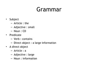 Grammar
•   Subject
     – Article : the
     – Adjective : small
     – Noun : CD
•   Predicate
     – Verb : contains
     – Direct object : a large information
•   A direct object
     – Article : a
     – Adjective : large
     – Noun : information
 
