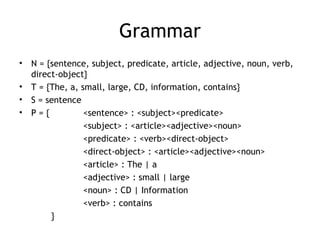 Grammar
•   N = {sentence, subject, predicate, article, adjective, noun, verb,
    direct-object}
•   T = {The, a, small, large, CD, information, contains}
•   S = sentence
•   P={           <sentence> : <subject><predicate>
                  <subject> : <article><adjective><noun>
                  <predicate> : <verb><direct-object>
                  <direct-object> : <article><adjective><noun>
                  <article> : The | a
                  <adjective> : small | large
                  <noun> : CD | Information
                  <verb> : contains
         }
 