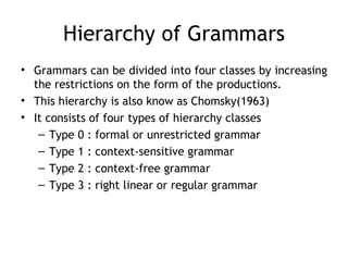 Hierarchy of Grammars
• Grammars can be divided into four classes by increasing
  the restrictions on the form of the productions.
• This hierarchy is also know as Chomsky(1963)
• It consists of four types of hierarchy classes
   – Type 0 : formal or unrestricted grammar
   – Type 1 : context-sensitive grammar
   – Type 2 : context-free grammar
   – Type 3 : right linear or regular grammar
 