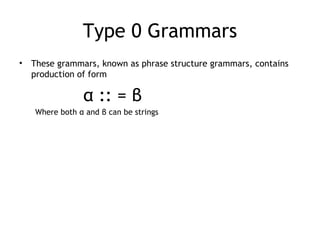 Type 0 Grammars
•   These grammars, known as phrase structure grammars, contains
    production of form

                α :: = β
    Where both α and β can be strings
 