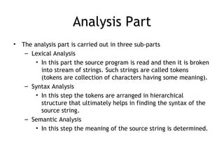 Analysis Part
•   The analysis part is carried out in three sub-parts
     – Lexical Analysis
         • In this part the source program is read and then it is broken
           into stream of strings. Such strings are called tokens
           (tokens are collection of characters having some meaning).
     – Syntax Analysis
         • In this step the tokens are arranged in hierarchical
           structure that ultimately helps in finding the syntax of the
           source string.
     – Semantic Analysis
         • In this step the meaning of the source string is determined.
 