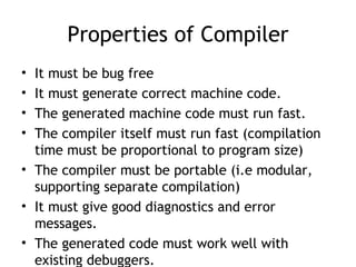 Properties of Compiler
• It must be bug free
• It must generate correct machine code.
• The generated machine code must run fast.
• The compiler itself must run fast (compilation
  time must be proportional to program size)
• The compiler must be portable (i.e modular,
  supporting separate compilation)
• It must give good diagnostics and error
  messages.
• The generated code must work well with
  existing debuggers.
 