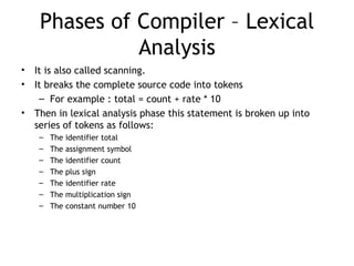 Phases of Compiler – Lexical
               Analysis
•   It is also called scanning.
•   It breaks the complete source code into tokens
     – For example : total = count + rate * 10
•   Then in lexical analysis phase this statement is broken up into
    series of tokens as follows:
     –   The identifier total
     –   The assignment symbol
     –   The identifier count
     –   The plus sign
     –   The identifier rate
     –   The multiplication sign
     –   The constant number 10
 