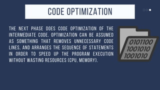 CODE OPTIMIZATION


THE NEXT PHASE DOES CODE OPTIMIZATION OF THE
INTERMEDIATE CODE. OPTIMIZATION CAN BE ASSUMED
AS SOMETHING THAT REMOVES UNNECESSARY CODE
LINES, AND ARRANGES THE SEQUENCE OF STATEMENTS
IN ORDER TO SPEED UP THE PROGRAM EXECUTION
WITHOUT WASTING RESOURCES (CPU, MEMORY).
 