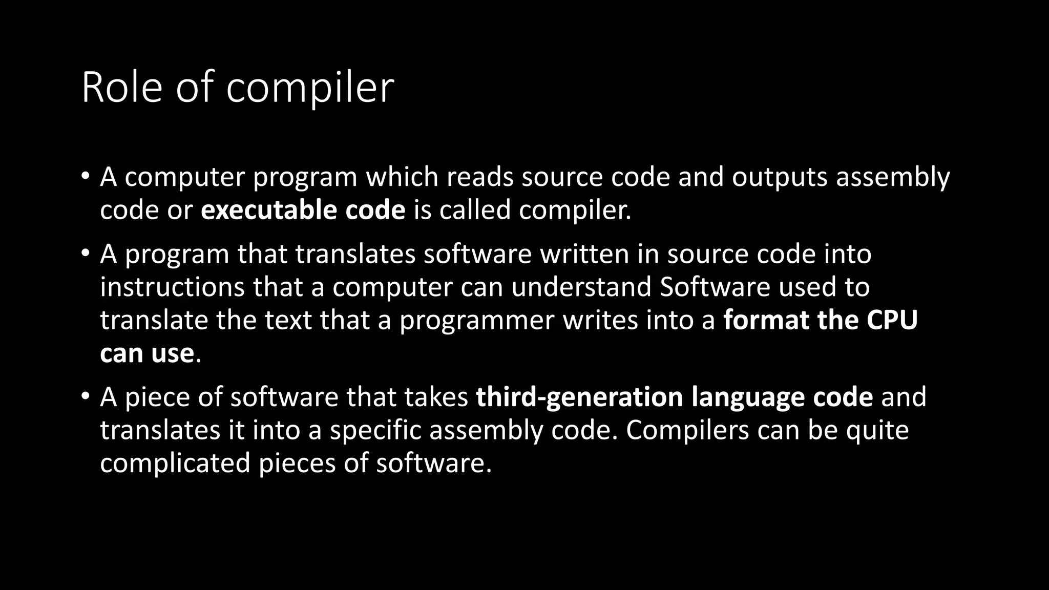 Role of compiler • A computer program which reads source code and outputs assembly code or executable code is called compiler. • A program that translates software written in source code into instructions that a computer can understand Software used to translate the text that a programmer writes into a format the CPU can use. • A piece of software that takes third-generation language code and translates it into a specific assembly code. Compilers can be quite complicated pieces of software. 