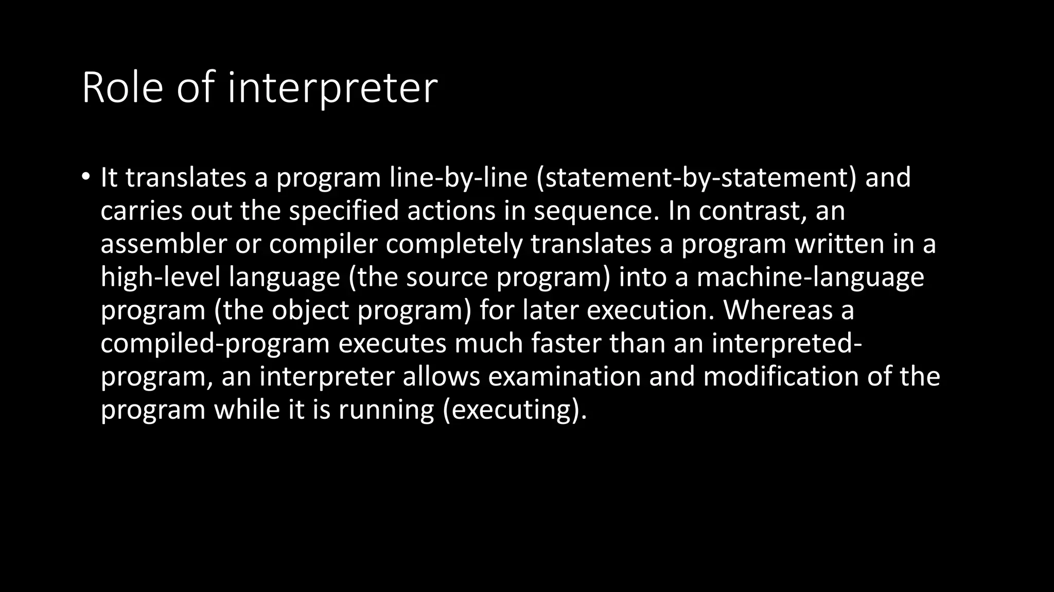 Role of interpreter • It translates a program line-by-line (statement-by-statement) and carries out the specified actions in sequence. In contrast, an assembler or compiler completely translates a program written in a high-level language (the source program) into a machine-language program (the object program) for later execution. Whereas a compiled-program executes much faster than an interpreted- program, an interpreter allows examination and modification of the program while it is running (executing). 