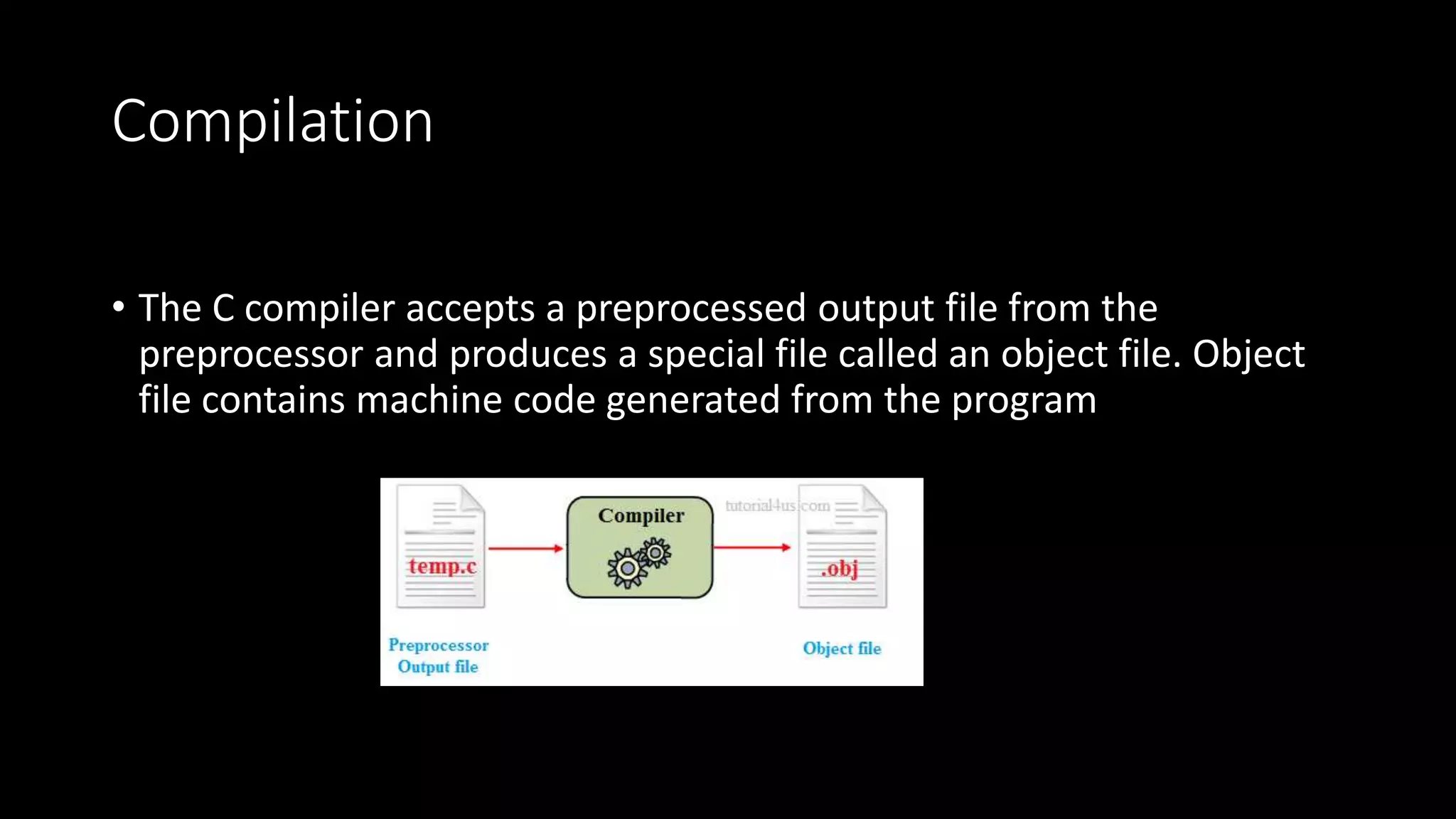 Compilation • The C compiler accepts a preprocessed output file from the preprocessor and produces a special file called an object file. Object file contains machine code generated from the program 