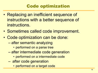 14
Code optimization
• Replacing an inefficient sequence of
instructions with a better sequence of
instructions.
• Sometimes called code improvement.
• Code optimization can be done:
– after semantic analyzing
• performed on a parse tree
– after intermediate code generation
• performed on a intermediate code
– after code generation
• performed on a target code
 