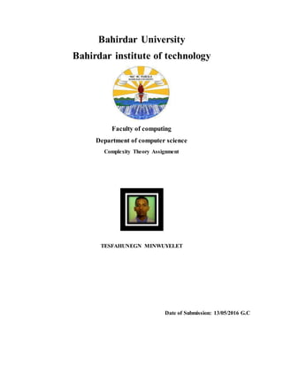 Bahirdar University
Bahirdar institute of technology
Faculty of computing
Department of computer science
Complexity Theory Assignment
TESFAHUNEGN MINWUYELET
Date of Submission: 13/05/2016 G.C
 