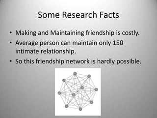 Some Research Facts
• Making and Maintaining friendship is costly.
• Average person can maintain only 150
intimate relationship.
• So this friendship network is hardly possible.

 