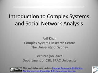 Introduction to Complex Systems
and Social Network Analysis
Arif Khan
Complex Systems Research Centre
The University of Sydney
Lecturer (on leave)
Department of CSE, BRAC University
This work is licensed under a Creative Commons AttributionNonCommercial-ShareAlike 4.0 International License.

 