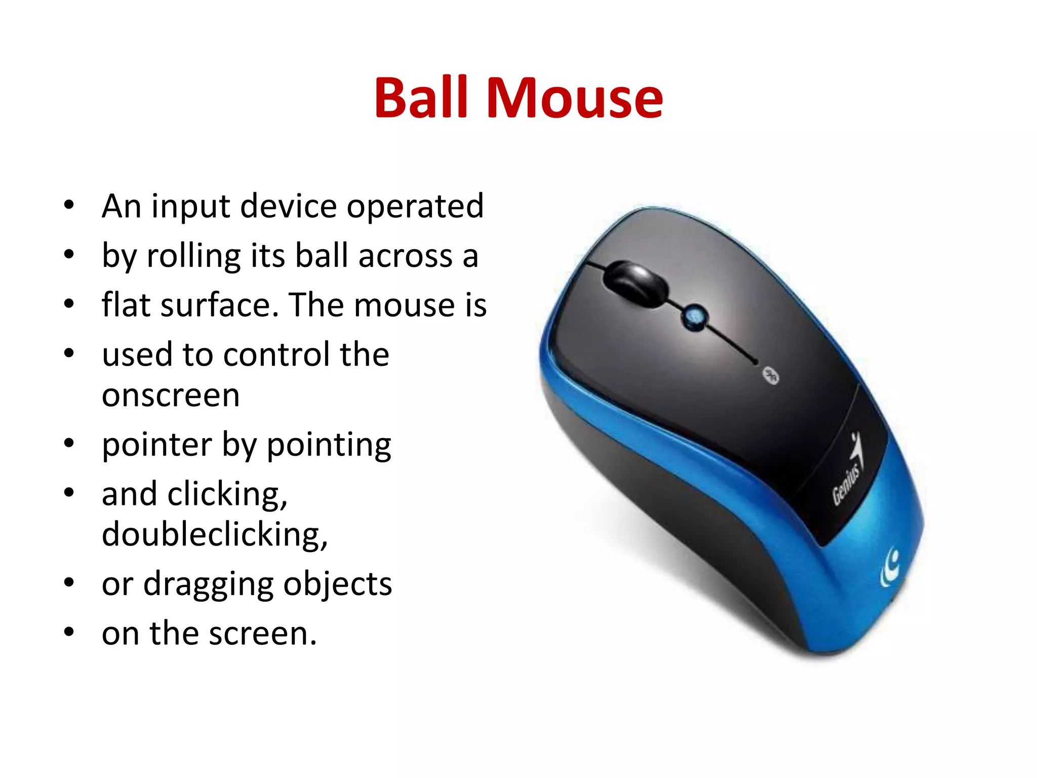 Ball Mouse
• An input device operated
• by rolling its ball across a
• flat surface. The mouse is
• used to control the
onscreen
• pointer by pointing
• and clicking,
doubleclicking,
• or dragging objects
• on the screen.
 