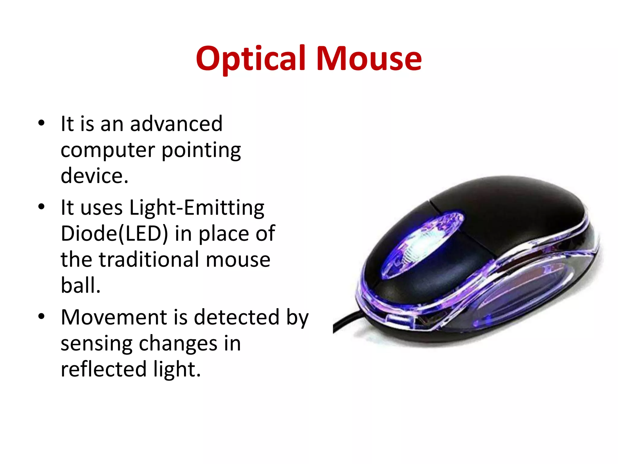 Optical Mouse
• It is an advanced
computer pointing
device.
• It uses Light-Emitting
Diode(LED) in place of
the traditional mouse
ball.
• Movement is detected by
sensing changes in
reflected light.
 