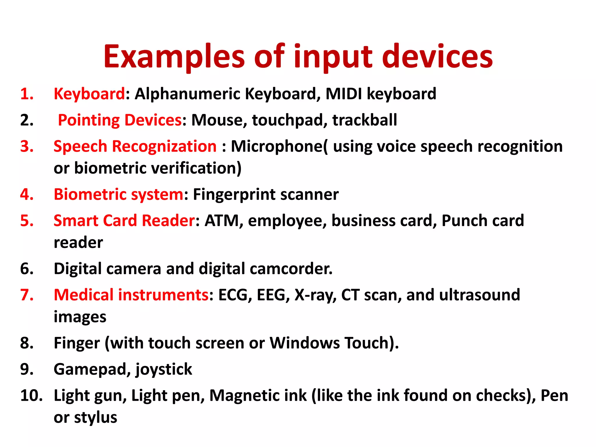 Examples of input devices
1. Keyboard: Alphanumeric Keyboard, MIDI keyboard
2. Pointing Devices: Mouse, touchpad, trackball
3. Speech Recognization : Microphone( using voice speech recognition
or biometric verification)
4. Biometric system: Fingerprint scanner
5. Smart Card Reader: ATM, employee, business card, Punch card
reader
6. Digital camera and digital camcorder.
7. Medical instruments: ECG, EEG, X-ray, CT scan, and ultrasound
images
8. Finger (with touch screen or Windows Touch).
9. Gamepad, joystick
10. Light gun, Light pen, Magnetic ink (like the ink found on checks), Pen
or stylus
 