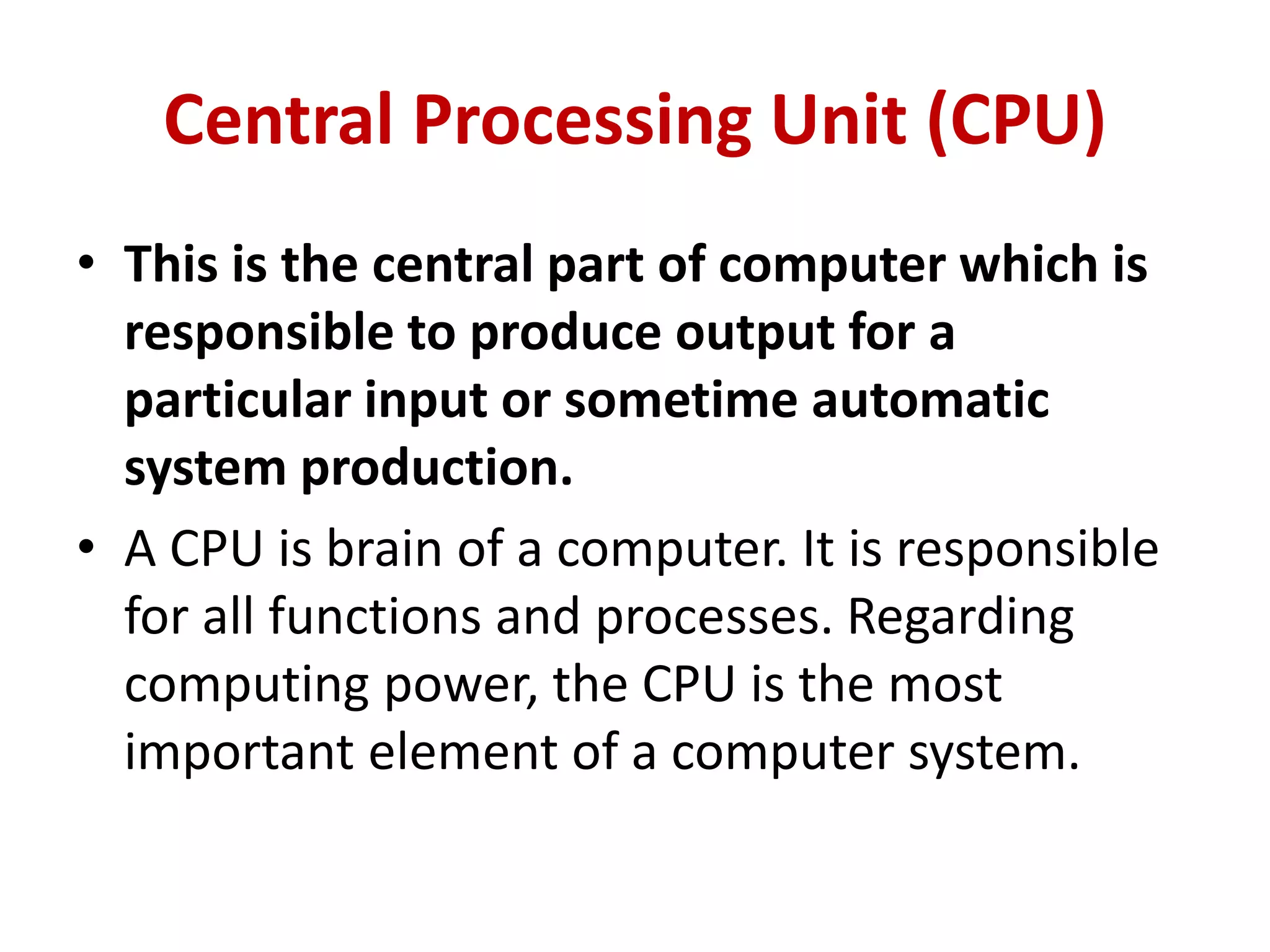 Central Processing Unit (CPU)
• This is the central part of computer which is
responsible to produce output for a
particular input or sometime automatic
system production.
• A CPU is brain of a computer. It is responsible
for all functions and processes. Regarding
computing power, the CPU is the most
important element of a computer system.
 