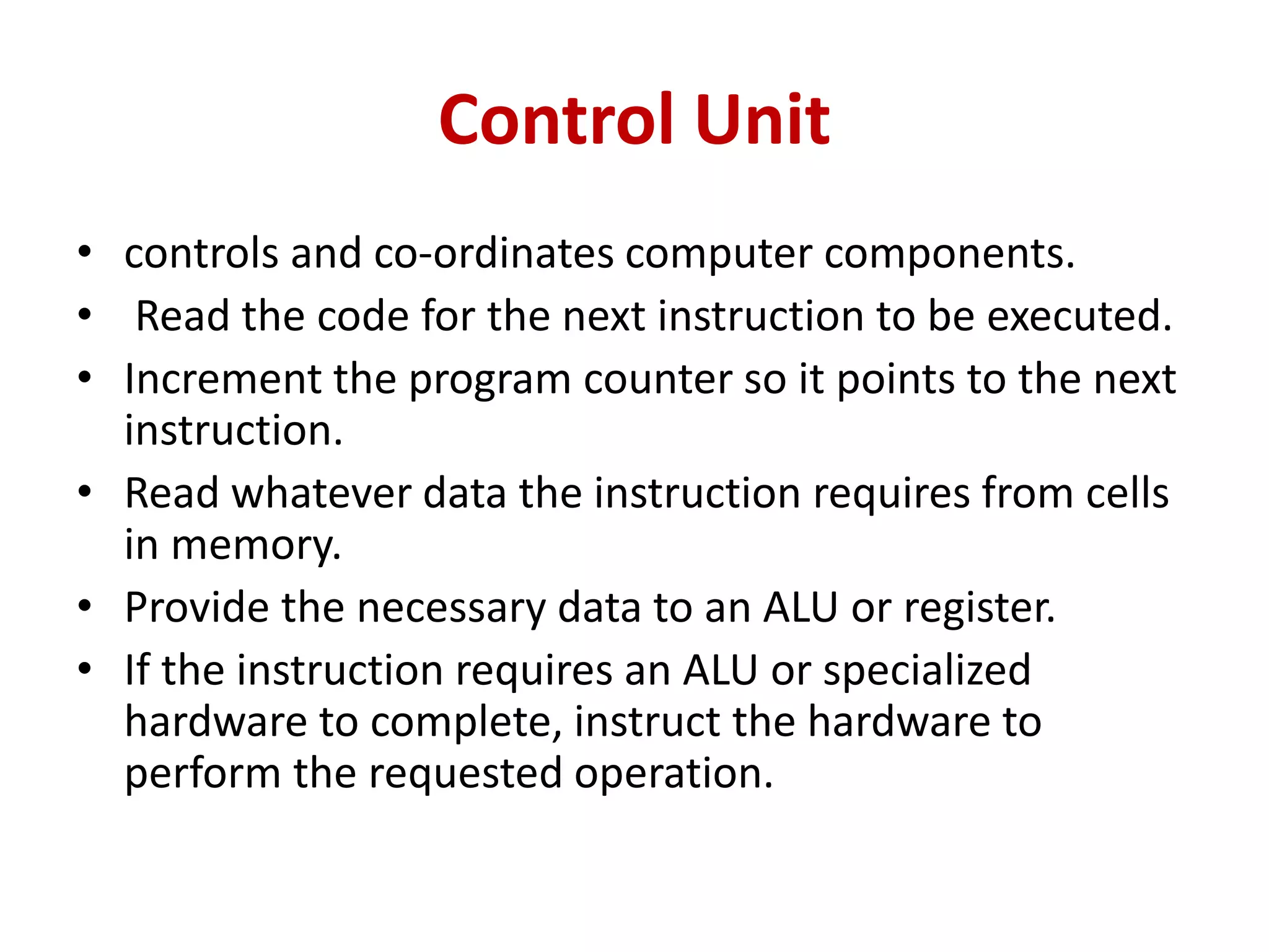 Control Unit
• controls and co-ordinates computer components.
• Read the code for the next instruction to be executed.
• Increment the program counter so it points to the next
instruction.
• Read whatever data the instruction requires from cells
in memory.
• Provide the necessary data to an ALU or register.
• If the instruction requires an ALU or specialized
hardware to complete, instruct the hardware to
perform the requested operation.
 