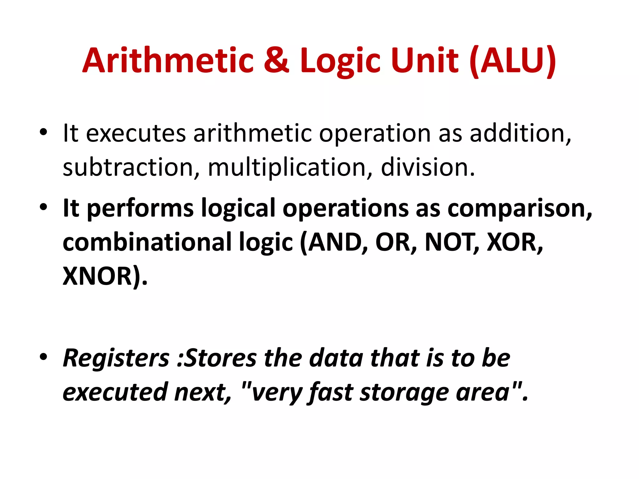 Arithmetic & Logic Unit (ALU)
• It executes arithmetic operation as addition,
subtraction, multiplication, division.
• It performs logical operations as comparison,
combinational logic (AND, OR, NOT, XOR,
XNOR).
• Registers :Stores the data that is to be
executed next, "very fast storage area".
 