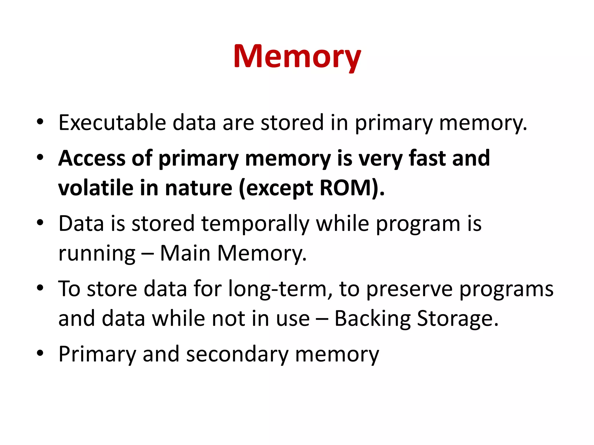 Memory
• Executable data are stored in primary memory.
• Access of primary memory is very fast and
volatile in nature (except ROM).
• Data is stored temporally while program is
running – Main Memory.
• To store data for long-term, to preserve programs
and data while not in use – Backing Storage.
• Primary and secondary memory
 