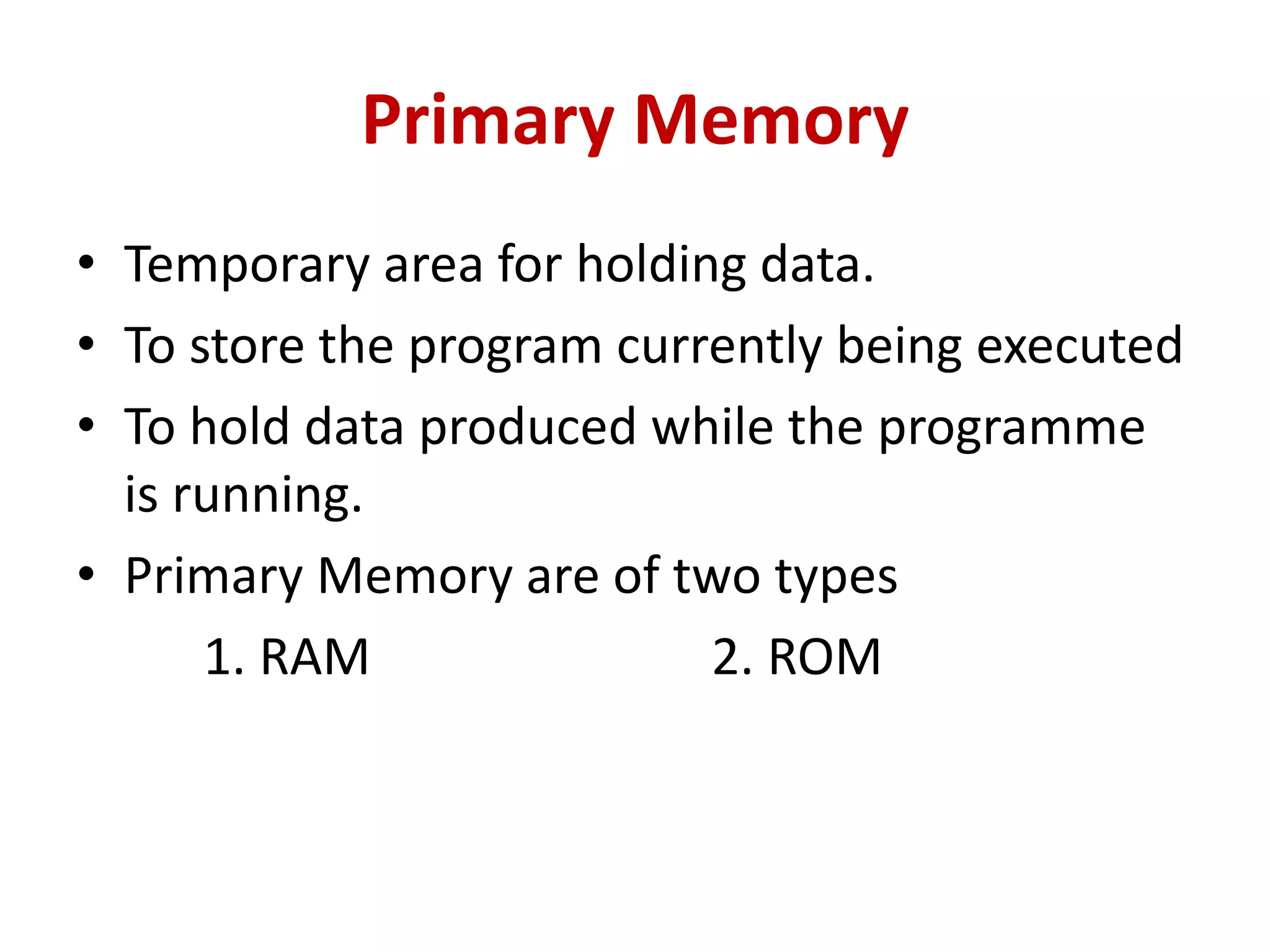 Primary Memory
• Temporary area for holding data.
• To store the program currently being executed
• To hold data produced while the programme
is running.
• Primary Memory are of two types
1. RAM 2. ROM
 
