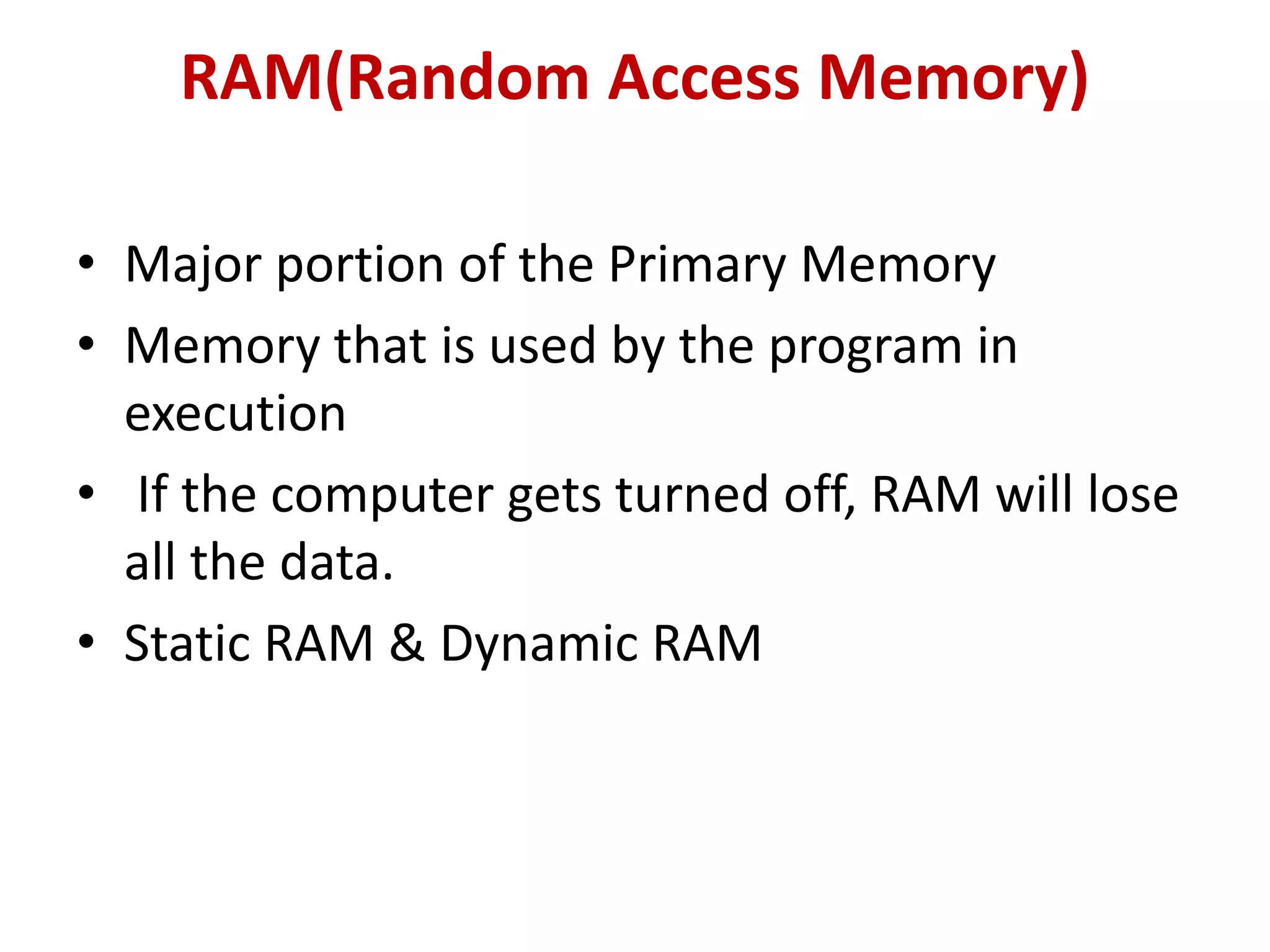 RAM(Random Access Memory)
• Major portion of the Primary Memory
• Memory that is used by the program in
execution
• If the computer gets turned off, RAM will lose
all the data.
• Static RAM & Dynamic RAM
 