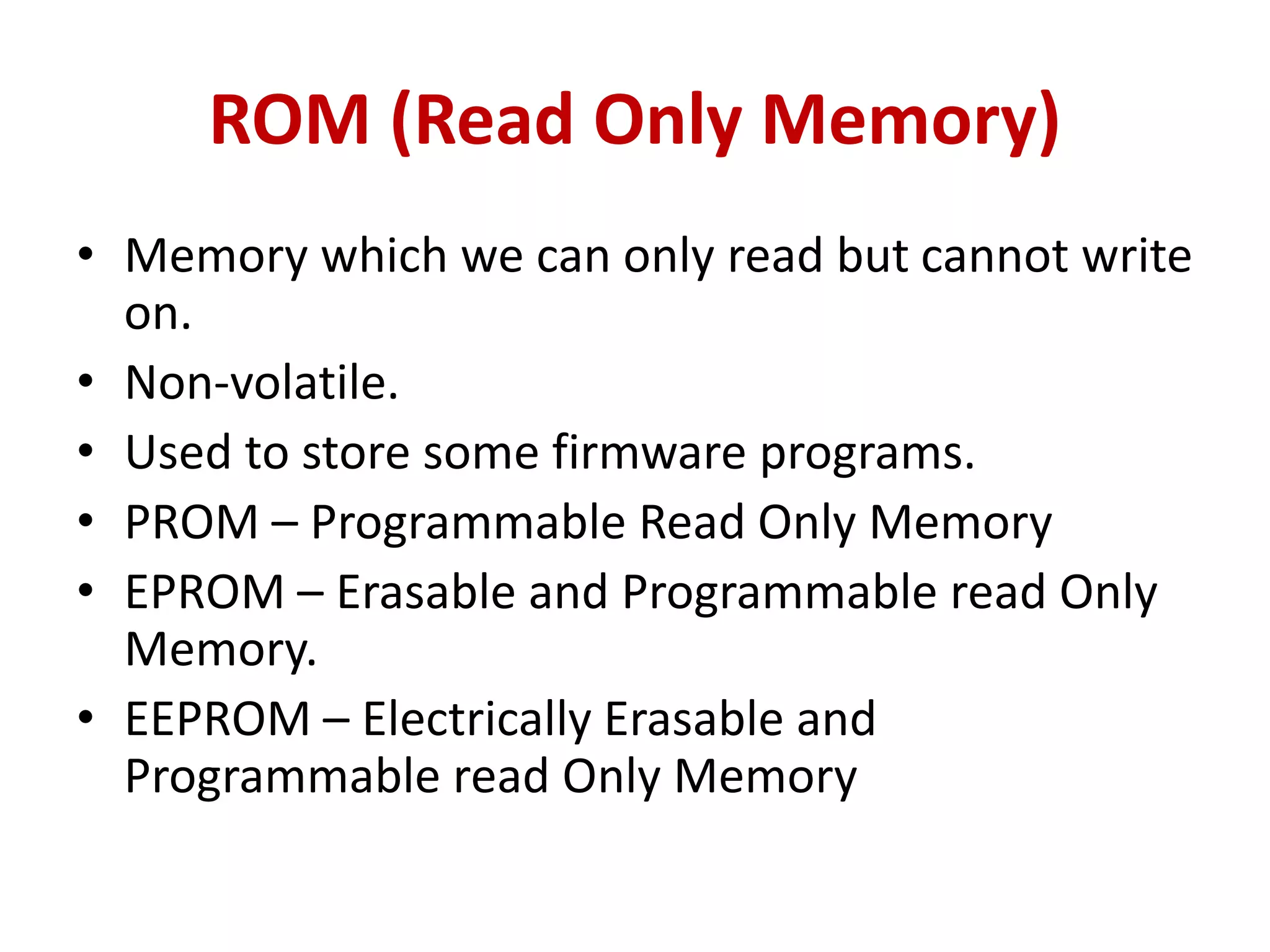 ROM (Read Only Memory)
• Memory which we can only read but cannot write
on.
• Non-volatile.
• Used to store some firmware programs.
• PROM – Programmable Read Only Memory
• EPROM – Erasable and Programmable read Only
Memory.
• EEPROM – Electrically Erasable and
Programmable read Only Memory
 