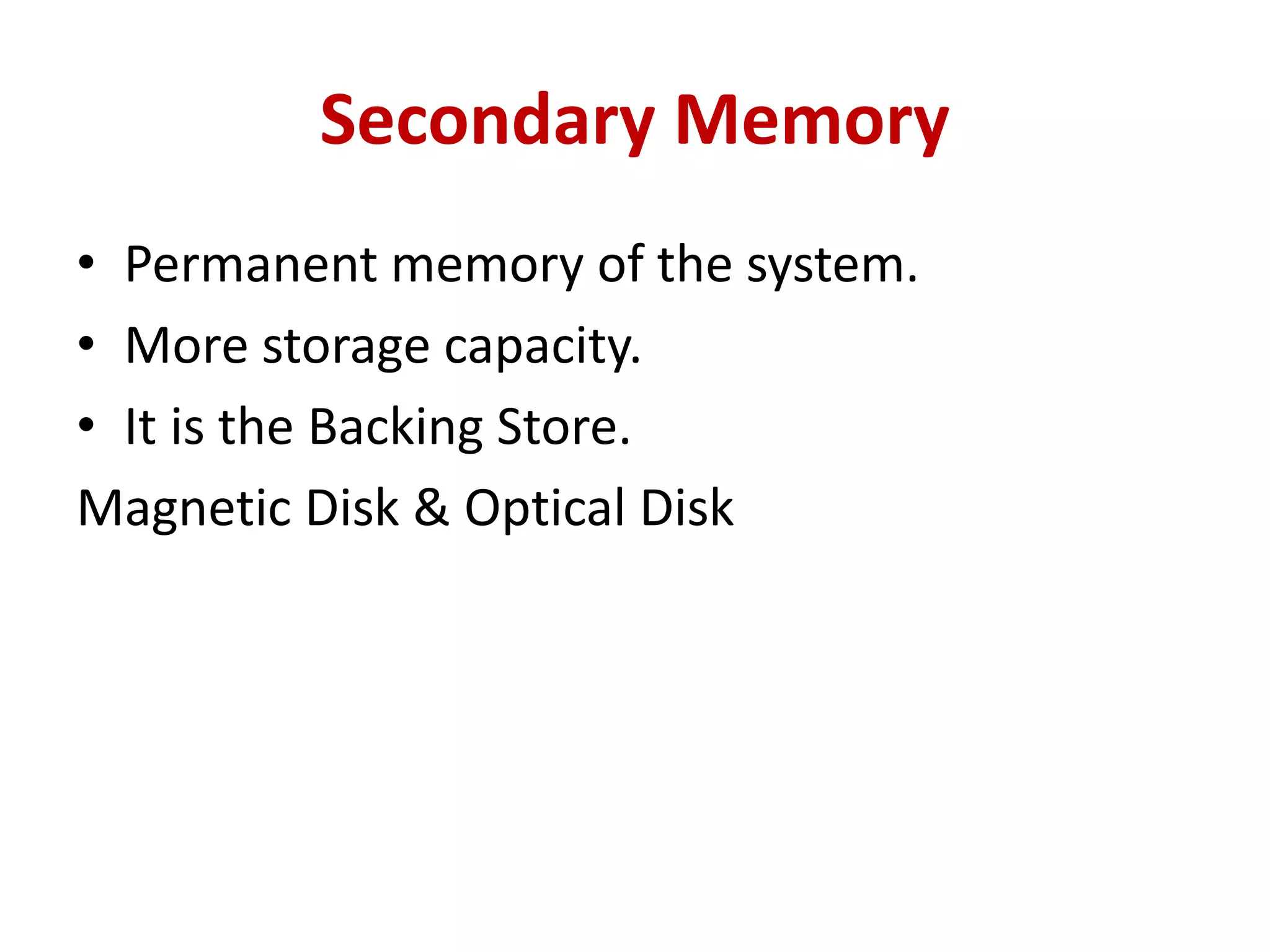 Secondary Memory
• Permanent memory of the system.
• More storage capacity.
• It is the Backing Store.
Magnetic Disk & Optical Disk
 