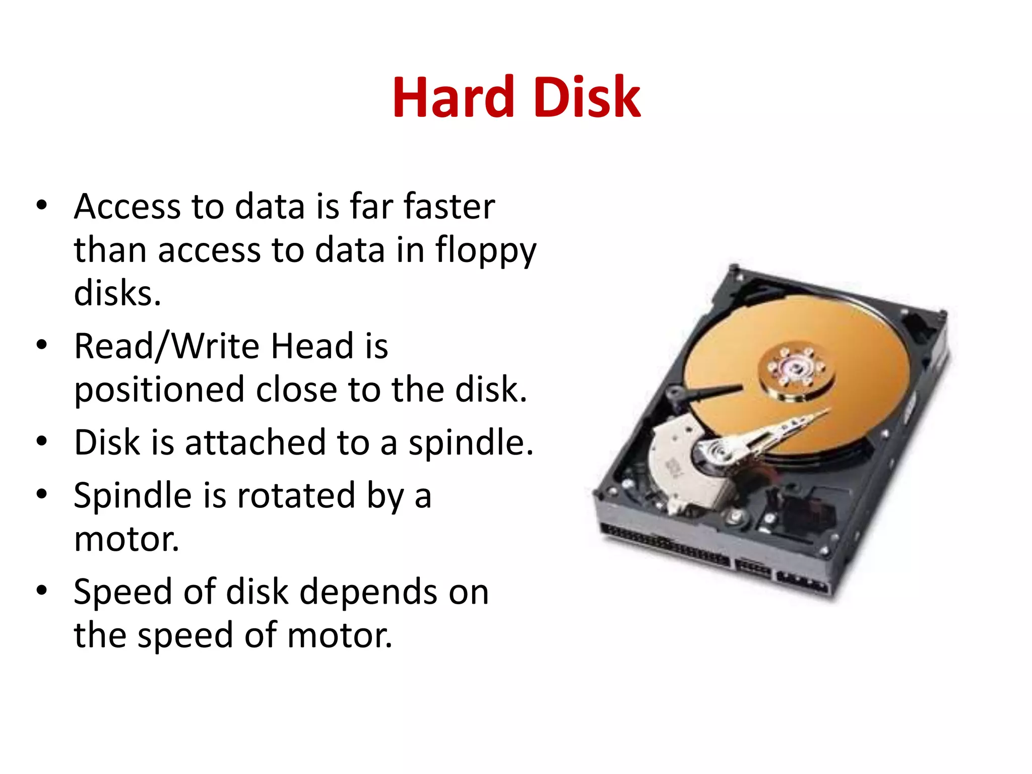 Hard Disk
• Access to data is far faster
than access to data in floppy
disks.
• Read/Write Head is
positioned close to the disk.
• Disk is attached to a spindle.
• Spindle is rotated by a
motor.
• Speed of disk depends on
the speed of motor.
 