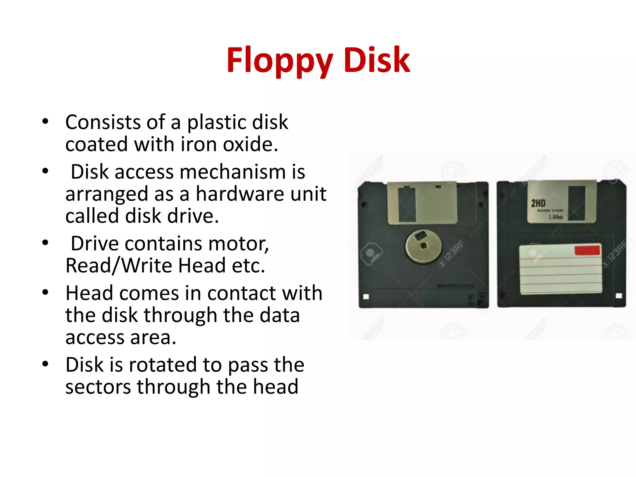 Floppy Disk
• Consists of a plastic disk
coated with iron oxide.
• Disk access mechanism is
arranged as a hardware unit
called disk drive.
• Drive contains motor,
Read/Write Head etc.
• Head comes in contact with
the disk through the data
access area.
• Disk is rotated to pass the
sectors through the head
 