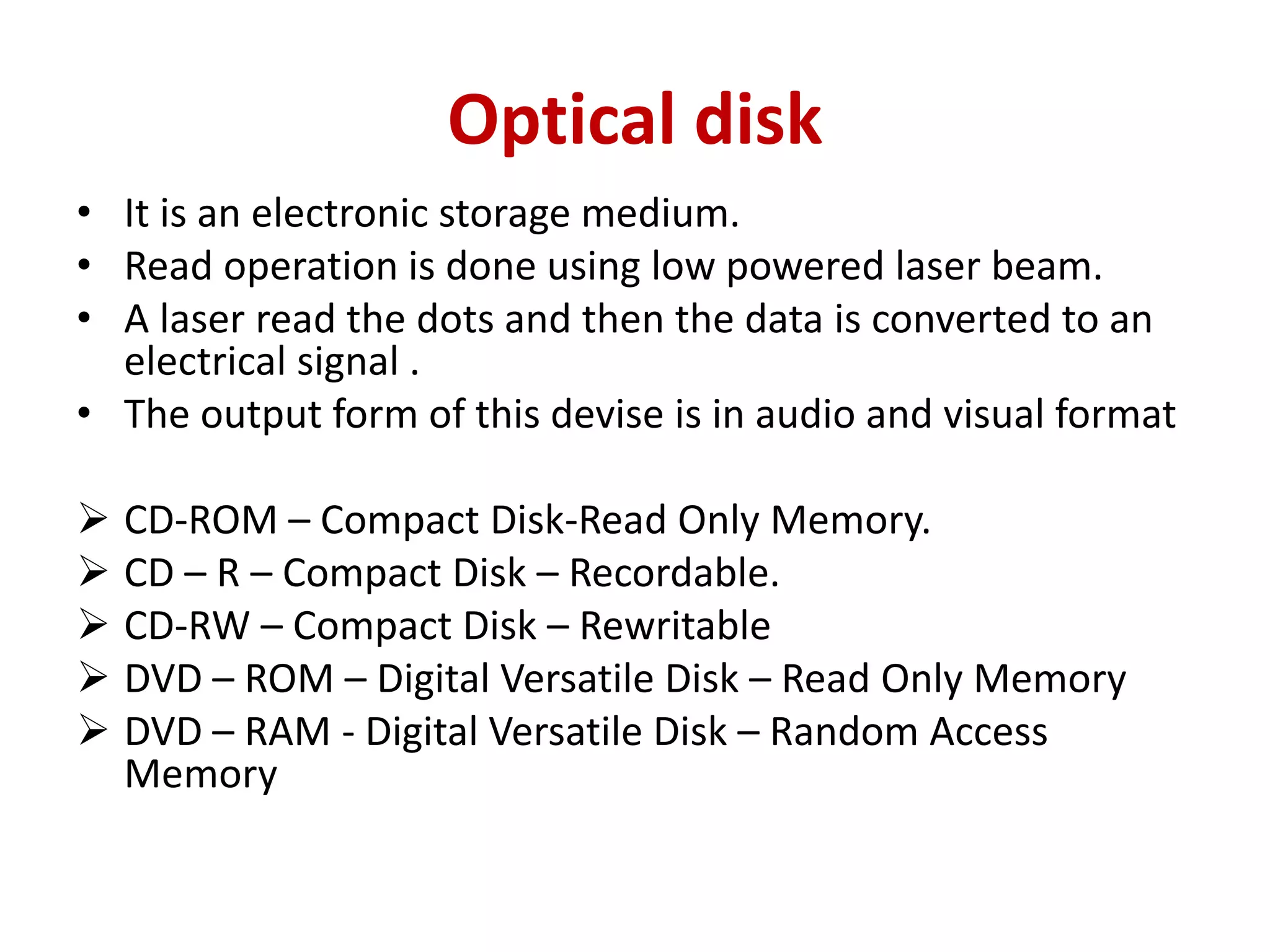 Optical disk
• It is an electronic storage medium.
• Read operation is done using low powered laser beam.
• A laser read the dots and then the data is converted to an
electrical signal .
• The output form of this devise is in audio and visual format
 CD-ROM – Compact Disk-Read Only Memory.
 CD – R – Compact Disk – Recordable.
 CD-RW – Compact Disk – Rewritable
 DVD – ROM – Digital Versatile Disk – Read Only Memory
 DVD – RAM - Digital Versatile Disk – Random Access
Memory
 