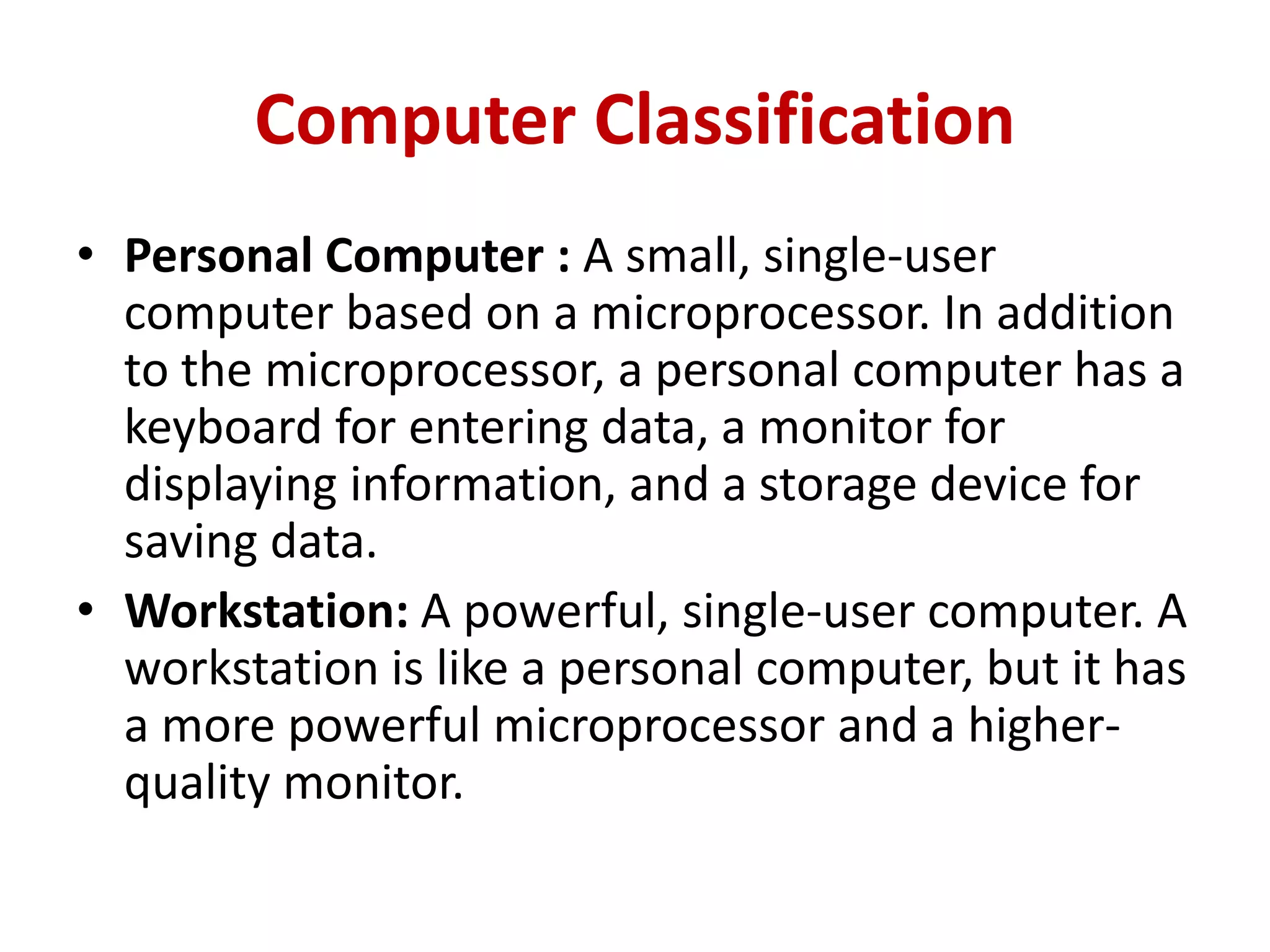 Computer Classification
• Personal Computer : A small, single-user
computer based on a microprocessor. In addition
to the microprocessor, a personal computer has a
keyboard for entering data, a monitor for
displaying information, and a storage device for
saving data.
• Workstation: A powerful, single-user computer. A
workstation is like a personal computer, but it has
a more powerful microprocessor and a higher-
quality monitor.
 