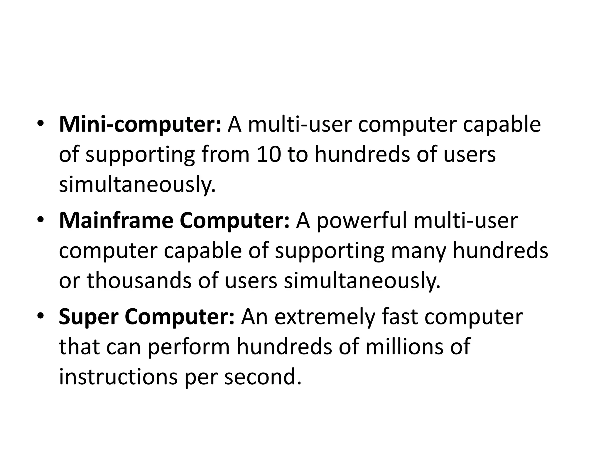 • Mini-computer: A multi-user computer capable
of supporting from 10 to hundreds of users
simultaneously.
• Mainframe Computer: A powerful multi-user
computer capable of supporting many hundreds
or thousands of users simultaneously.
• Super Computer: An extremely fast computer
that can perform hundreds of millions of
instructions per second.
 