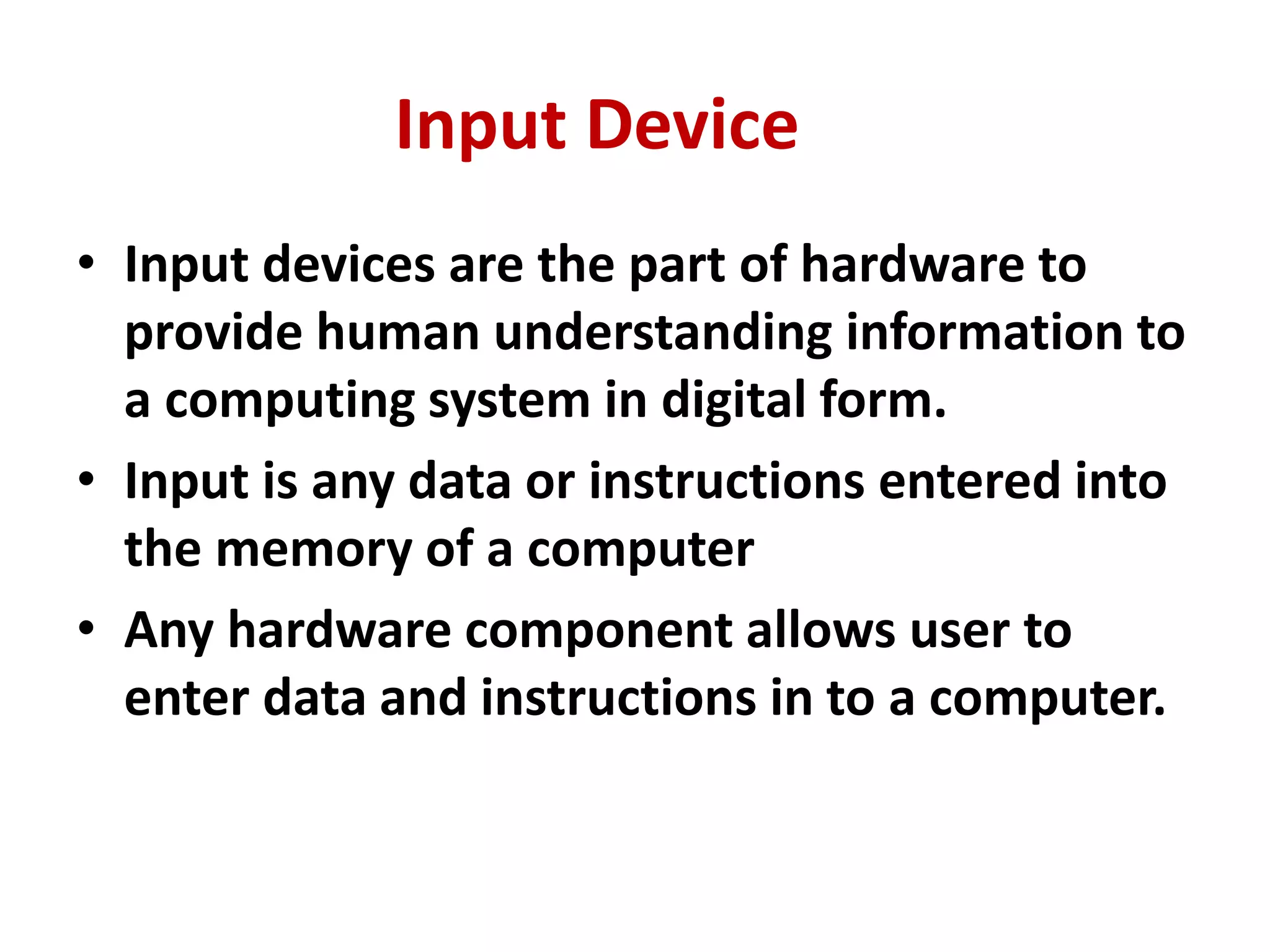 • Input devices are the part of hardware to
provide human understanding information to
a computing system in digital form.
• Input is any data or instructions entered into
the memory of a computer
• Any hardware component allows user to
enter data and instructions in to a computer.
Input Device
 