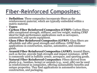 Fiber-Reinforced Composites:
• Definition: These composites incorporate fibers as the
reinforcement material, which are typically embedded within a
matrix material.
• Types:
• Carbon Fiber Reinforced Composites (CFRP): Carbon fibers
offer exceptional strength, stiffness, and low weight, making CFRP
ideal for high-performance applications such as aerospace,
automotive, and sports equipment.
• Glass Fiber Reinforced Composites (GFRP): Glass fibers are
affordable and offer good strength and stiffness. GFRP finds
applications in construction, marine, automotive, and consumer
goods.
• Aramid Fiber Reinforced Composites (AFRP): Aramid fibers,
such as Kevlar, provide high strength and impact resistance. AFRP
is commonly used in ballistic armor, aerospace, and sporting goods.
• Natural Fiber Reinforced Composites: Fibers derived from
plants (e.g., bamboo, hemp) or animals (e.g., wool, silk) can be used
as reinforcement in composites, offering sustainability benefits and
unique properties. They find applications in automotive interiors,
construction, and packaging.
 