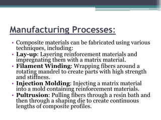 Manufacturing Processes:
• Composite materials can be fabricated using various
techniques, including:
• Lay-up: Layering reinforcement materials and
impregnating them with a matrix material.
• Filament Winding: Wrapping fibers around a
rotating mandrel to create parts with high strength
and stiffness.
• Injection Molding: Injecting a matrix material
into a mold containing reinforcement materials.
• Pultrusion: Pulling fibers through a resin bath and
then through a shaping die to create continuous
lengths of composite profiles.
 