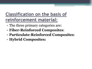 Classification on the basis of
reinforcement material:
• The three primary categories are:
• Fiber-Reinforced Composites:
• Particulate-Reinforced Composites:
• Hybrid Composites:
 