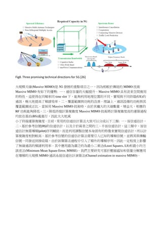 Fig8. Three promising technical directions for 5G.[26]
大規模天線(Massive MIMO)是 5G 發展的重點項目之一，因為相較於傳統的 MIMO 技術
Massive MIMO 有如下的優勢: 一、通信容量的大幅提升。Massive MIMO 具有波束空間複用
的特性，這使得在同頻率同 time slot 下，能夠利用地理位置的不同，實現與不同終端(UE)的
通訊，極大地提高了頻譜效率。二、覆蓋範圍與功耗的改善。理論上，通訊設備的功耗與其
覆蓋範圍成正比。當採用 Massive MIMO 技術時，由於其龐大的天線數量，增益大，相應的
RF 功耗能夠降低。三、降低終端計算複雜度 Massive MIMO 技術將計算複雜度高的運算過程
均放在基站(BS)處進行，因此大大地減
小了終端運算複雜度。目前，常用的信道估計算法大致可以分成以下三類: 一、盲信道估計，
二、基於參考信號(RS)的信道估計，以及介於兩者之間的三、半盲信道估計，這三類中，盲信
道估計無需導頻(pilot)序列輔助，而是利用調製信號本身固有的特徵來實現信道估計，所以計
算複雜度相對較高。基於參考信號的信道估計算法需要引入已知的導頻信號，並將其與傳輸
信號一同發送到接收端，由於該類算法過程中引入了額外的導頻序列，因此一定程度上影響
了無線通訊的頻譜利用率。其中應用最為廣泛的為最小二乘法(Least Squares, LS)和最小均方
誤差法(Minimum Mean Square Error, MMSE)。我們主要研究可基於壓縮感知和張量分解應用
在導頻的大規模 MIMO 通訊系統信道估計演算法(Channel estimation in massive MIMO)。
 