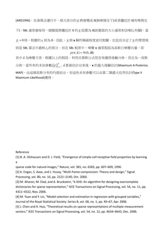 [ARD1996]。在演算法運行中，絕大部分的 iγ 將會變成 0(無噪情況下)或者趨近於 0(有噪情況
下)。SBL 通常會採用一個閾值將趨近於 0 的 iγ 設置為 0(該閾值的大小通常和信噪比有關)。當
0iγ = 時，相應的 ix 則為 0。因此， iγ 與 x 解的稀疏程度密切相關，也從而決定了 iγ 的學習規
則是 SBL 算法中最核心的部分。而在 SBL 框架中，噪聲 v 通常假設為高斯白噪聲向量，即
( ; ) (0, )p Nλ λ=v I
其中λ 為噪聲方差，根據以上的假設，利用貝葉斯公式很容易獲得後驗分佈，其也為一高斯
分佈，當所有的未知參數{ } 1
,
N
i i
γ λ=
都被估計出來後，x 的最大後驗估計(Maximum A Posterior,
MAP)，由這個高斯分布的均值給出，而這些未知參數可以由第二類最大似然估計(Type II
Maximum Likelihood)獲得。
Reference
[1] B. A. Olshausen and D. J. Field, “Emergence of simple-cell receptive field properties by learning
a
sparse code for natural images,” Nature, vol. 381, no. 6583, pp. 607–609, 1996.
[2] K. Engan, S. Aase, and J. Husoy, “Multi-frame compression: Theory and design,” Signal
Processing, vol. 80, no. 10, pp. 2121–2140, Oct. 2000.
[3] M. Aharon, M. Elad, and A. Bruckstein, “k-SVD: An algorithm for designing overcomplete
dictionaries for sparse representation,” IEEE Transactions on Signal Processing, vol. 54, no. 11, pp.
4311–4322, Nov. 2006.
[4] M. Yuan and Y. Lin, “Model selection and estimation in regression with grouped variables,”
Journal of the Royal Statistical Society: Series B, vol. 68, no. 1, pp. 49–67, Apr. 2006.
[5] J. Chen and X. Huo, “Theoretical results on sparse representations of multiple-measurement
vectors,” IEEE Transactions on Signal Processing, vol. 54, no. 12, pp. 4634–4643, Dec. 2006.
 