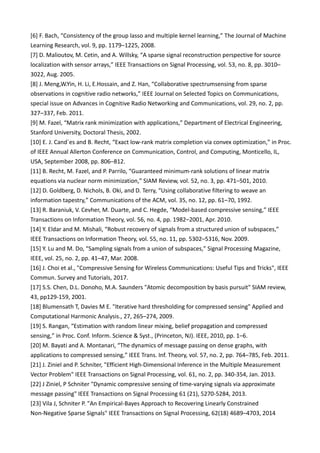 [6] F. Bach, “Consistency of the group lasso and multiple kernel learning,” The Journal of Machine
Learning Research, vol. 9, pp. 1179–1225, 2008.
[7] D. Malioutov, M. Cetin, and A. Willsky, “A sparse signal reconstruction perspective for source
localization with sensor arrays,” IEEE Transactions on Signal Processing, vol. 53, no. 8, pp. 3010–
3022, Aug. 2005.
[8] J. Meng,W.Yin, H. Li, E.Hossain, and Z. Han, “Collaborative spectrumsensing from sparse
observations in cognitive radio networks,” IEEE Journal on Selected Topics on Communications,
special issue on Advances in Cognitive Radio Networking and Communications, vol. 29, no. 2, pp.
327–337, Feb. 2011.
[9] M. Fazel, “Matrix rank minimization with applications,” Department of Electrical Engineering,
Stanford University, Doctoral Thesis, 2002.
[10] E. J. Cand`es and B. Recht, “Exact low-rank matrix completion via convex optimization,” in Proc.
of IEEE Annual Allerton Conference on Communication, Control, and Computing, Monticello, IL,
USA, September 2008, pp. 806–812.
[11] B. Recht, M. Fazel, and P. Parrilo, “Guaranteed minimum-rank solutions of linear matrix
equations via nuclear norm minimization,” SIAM Review, vol. 52, no. 3, pp. 471–501, 2010.
[12] D. Goldberg, D. Nichols, B. Oki, and D. Terry, “Using collaborative filtering to weave an
information tapestry,” Communications of the ACM, vol. 35, no. 12, pp. 61–70, 1992.
[13] R. Baraniuk, V. Cevher, M. Duarte, and C. Hegde, “Model-based compressive sensing,” IEEE
Transactions on Information Theory, vol. 56, no. 4, pp. 1982–2001, Apr. 2010.
[14] Y. Eldar and M. Mishali, “Robust recovery of signals from a structured union of subspaces,”
IEEE Transactions on Information Theory, vol. 55, no. 11, pp. 5302–5316, Nov. 2009.
[15] Y. Lu and M. Do, “Sampling signals from a union of subspaces,” Signal Processing Magazine,
IEEE, vol. 25, no. 2, pp. 41–47, Mar. 2008.
[16] J. Choi et al., "Compressive Sensing for Wireless Communications: Useful Tips and Tricks", IEEE
Commun. Survey and Tutorials, 2017.
[17] S.S. Chen, D.L. Donoho, M.A. Saunders "Atomic decomposition by basis pursuit" SIAM review,
43, pp129-159, 2001.
[18] Blumensath T, Davies M E. "Iterative hard thresholding for compressed sensing" Applied and
Computational Harmonic Analysis., 27, 265–274, 2009.
[19] S. Rangan, “Estimation with random linear mixing, belief propagation and compressed
sensing,” in Proc. Conf. Inform. Science & Syst., (Princeton, NJ). IEEE, 2010, pp. 1–6.
[20] M. Bayati and A. Montanari, “The dynamics of message passing on dense graphs, with
applications to compressed sensing,” IEEE Trans. Inf. Theory, vol. 57, no. 2, pp. 764–785, Feb. 2011.
[21] J. Ziniel and P. Schniter, "Efficient High-Dimensional Inference in the Multiple Measurement
Vector Problem" IEEE Transactions on Signal Processing, vol. 61, no. 2, pp. 340-354, Jan. 2013.
[22] J Ziniel, P Schniter "Dynamic compressive sensing of time-varying signals via approximate
message passing" IEEE Transactions on Signal Processing 61 (21), 5270-5284, 2013.
[23] Vila J, Schniter P. "An Empirical-Bayes Approach to Recovering Linearly Constrained
Non-Negative Sparse Signals" IEEE Transactions on Signal Processing, 62(18) 4689–4703, 2014
 