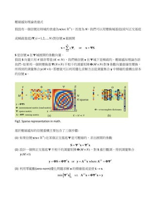 壓縮感知理論表達式
假設有一個信號在時域的表達為 ( )N
∈x x ℝ ，長度為 N，我們可以用變換域基底(或叫正交基底
或稀疏基底) ( 1,2,..., )i i N=Ψ 對信號 x 做展開
1
or .
N
i i
i
s
=
= =x Ψ x ΨS
S 是信號 x 在 Ψ 域展開的係數向量。
假設 S 向量只有 K 個非零值( )K N≪ ，我們稱信號 x 在 Ψ 域下是稀疏的。壓縮感知理論告訴
我們，如果用一個與變換基 ( )N N×Ψ 不相干的測量矩陣 ( )M N×Φ 對 S 係數向量做線性變換，
所得到的測量集合 ( 1)M ×y ，那麼就可以利用優化求解方法從測量集合 y 中精確的重構出原本
的信號 x。
Fig2. Sparse representation in math.
基於壓縮感知的信號重構主要包含了三個步驟:
(1) 如果信號 ( )N
∈x x ℝ 在某個正交基底 Ψ 是可壓縮的，求出展開的係數
1 T−
= =S Ψ x Ψ x
(2) 設計一個與正交基底 Ψ 不相干的測量矩陣 ( )M N×Φ ，對 S 進行觀測，得到測量集合
( 1)M ×y
or whereT CS CS T
= = = =y ΦS ΦΨ x y A x A ΦΨ
(3) 利用零範數(zero-norm)優化問題求解 x 的精確值或是使 ˆ →x x
0
min s.t.T CS T
= =Ψ x A x ΦΨ x y
 