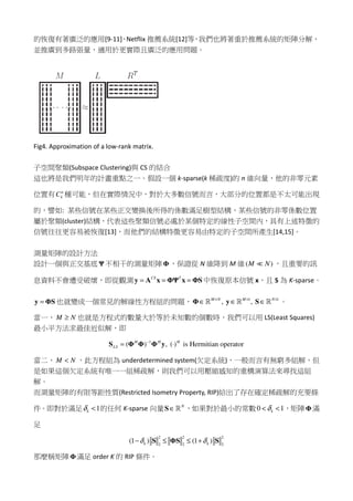 的恢復有著廣泛的應用[9-11]，Netflix 推薦系統[12]等，我們也將著重於推薦系統的矩陣分解，
並推廣到多路張量，適用於更實際且廣泛的應用問題。
Fig4. Approximation of a low-rank matrix.
子空間聚類(Subspace Clustering)與 CS 的結合
這也將是我們明年的計畫重點之一。假設一個 k-sparse(k 稀疏度)的 n 維向量，他的非零元素
位置有 n
kC 種可能，但在實際情況中，對於大多數信號而言，大部分的位置都是不太可能出現
的，譬如: 某些信號在某些正交變換後所得的係數滿足樹型結構，某些信號的非零係數位置
屬於聚類(cluster)結構，代表這些聚類信號必處於某個特定的線性子空間內，具有上述特徵的
信號往往更容易被恢復[13]，而他們的結構特徵更容易由特定的子空間所產生[14,15]。
測量矩陣的設計方法
設計一個與正交基底 Ψ 不相干的測量矩陣Φ，保證從 N 維降到 M 維( )M N≪ ，且重要的訊
息資料不會遭受破壞，即從觀測 CS T
= = =y A x ΦΨ x ΦS中恢復原本信號 x，且 S 為 K-sparse。
=y ΦS 也就變成一個常見的解線性方程組的問題， 1 1
, ,M N M N× × ×
∈ ∈ ∈Φ y Sℝ ℝ ℝ 。
當一、 M N≥ 也就是方程式的數量大於等於未知數的個數時，我們可以用 LS(Least Squares)
最小平方法求最佳近似解，即
1
( ) , ( ) is Hermitian operatorH H H
LS
−
= ⋅S Φ Φ Φ y
當二、 M N< ，此方程組為 underdetermined system(欠定系統)，一般而言有無窮多組解，但
是如果這個欠定系統有唯一一組稀疏解，則我們可以用壓縮感知的重構演算法來尋找這組
解。
而測量矩陣的有限等距性質(Restricted Isometry Property, RIP)給出了存在確定稀疏解的充要條
件。即對於滿足 1kδ < 的任何 K-sparse 向量 N
∈S ℝ ，如果對於最小的常數0 1kδ< < ，矩陣Φ滿
足
2 2 2
2 2 2
(1 ) (1 )k kδ δ− ≤ ≤ +S ΦS S
那麼稱矩陣Φ滿足 order K 的 RIP 條件。
 