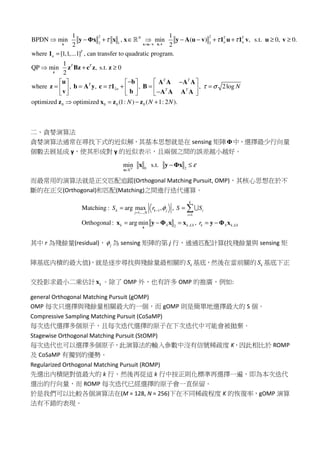 2 2
2 1 2,
2
1 1
BPDN min , min ( ) , s.t. 0, 0.
2 2
where [1,1,...1] , can transfer to quadratic program.
1
QP min , s.t. 0
2
where , ,
N T T
n n
T
n
T T
T
n
τ τ τ
τ
= −
 − + ∈  − − + + ≥ ≥
=
 + ≥
− 
= = = + 
 
x u vx u v
z
y Φx x x y A u v 1 u 1 v u v
1
z Bz c z z
u
z b A y c 1
v
ℝ
0 0 0 0
, , 2log
optimized optimized (1: ) ( 1: 2 ).
T T
T T
N
N N N
τ σ
 − 
= =  
−   
 = − +
b A A A A
B
b A A A A
z x z z
二、貪婪演算法
貪婪演算法通常在尋找下式的近似解，其基本思想就是在 sensing 矩陣Φ中，選擇最少行向量
個數去展延成 y，使其形成對 y 的近似表示，且兩個之間的誤差越小越好。
0 2
min s.t.N
ε
∈
− ≤
x
x y Φx
ℝ
而最常用的演算法就是正交匹配追蹤(Orthogonal Matching Pursuit, OMP)，其核心思想在於不
斷的在正交(Orthogonal)和匹配(Matching)之間進行迭代運算。
1
1,...,
1
, ,2
Matching : arg max , ,
Orthogonal: arg min ,
k
k k j i
j N
i
k S k LS k S k LS
S r S S
r
φ−
=
=
= =
= − = = −

x
x y Φ x x y Φ x
∪
其中 r 為殘餘量(residual)， jφ 為 sensing 矩陣的第 j 行，通過匹配計算(找殘餘量與 sensing 矩
陣基底内積的最大值)，就是逐步尋找與殘餘量最相關的 kS 基底，然後在當前關的 kS 基底下正
交投影求最小二乘估計 kx 。除了 OMP 外，也有許多 OMP 的推廣，例如:
general Orthogonal Matching Pursuit (gOMP)
OMP 每次只選擇與殘餘量相關最大的一個，而 gOMP 則是簡單地選擇最大的 S 個。
Compressive Sampling Matching Pursuit (CoSaMP)
每次迭代選擇多個原子，且每次迭代選擇的原子在下次迭代中可能會被拋棄。
Stagewise Orthogonal Matching Pursuit (StOMP)
每次迭代也可以選擇多個原子，此演算法的輸入參數中沒有信號稀疏度 K，因此相比於 ROMP
及 CoSaMP 有獨到的優勢。
Regularized Orthogonal Matching Pursuit (ROMP)
先選出內積絕對值最大的 k 行，然後再從這 k 行中按正則化標準再選擇一遍，即為本次迭代
選出的行向量，而 ROMP 每次迭代已經選擇的原子會一直保留。
於是我們可以比較各個演算法在(M = 128, N = 256)下在不同稀疏程度 K 的恢復率，gOMP 演算
法有不錯的表現。
 