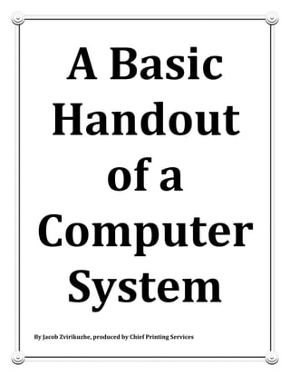 1

A Basic
Handout
of a
Computer
System
By Jacob Zvirikuzhe, produced by Chief Printing Services
By J Zvirikuzhe, produced by Chief printers

 