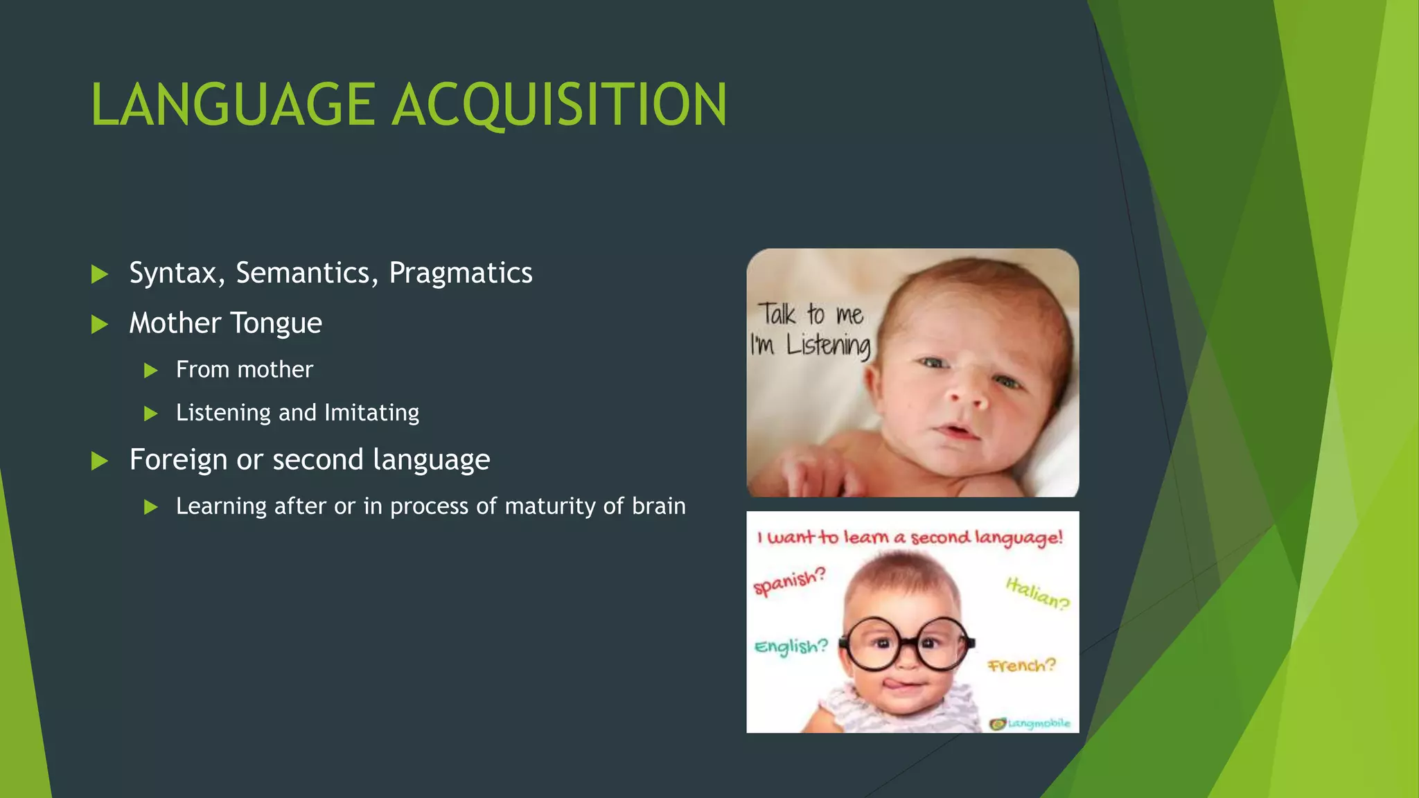 LANGUAGE ACQUISITION
 Syntax, Semantics, Pragmatics
 Mother Tongue
 From mother
 Listening and Imitating
 Foreign or second language
 Learning after or in process of maturity of brain
 