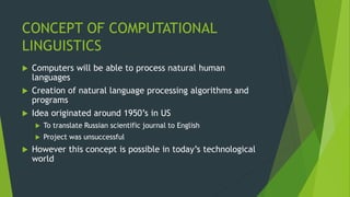 CONCEPT OF COMPUTATIONAL
LINGUISTICS
 Computers will be able to process natural human
languages
 Creation of natural language processing algorithms and
programs
 Idea originated around 1950’s in US
 To translate Russian scientific journal to English
 Project was unsuccessful
 However this concept is possible in today’s technological
world
 