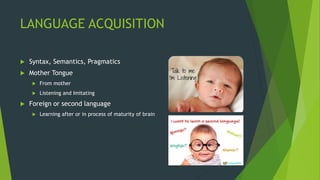 LANGUAGE ACQUISITION
 Syntax, Semantics, Pragmatics
 Mother Tongue
 From mother
 Listening and Imitating
 Foreign or second language
 Learning after or in process of maturity of brain
 