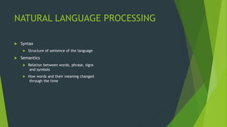NATURAL LANGUAGE PROCESSING
 Syntax
 Structure of sentence of the language
 Semantics
 Relation between words, phrase, signs
and symbols
 How words and their meaning changed
through the time
 