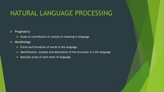 NATURAL LANGUAGE PROCESSING
 Pragmatics
 Study of contribution of context to meaning in language
 Morphology
 Forms and formation of words in the language
 Identification, analysis and description of the structure of a the language
 Basically study of each atom of language.
 