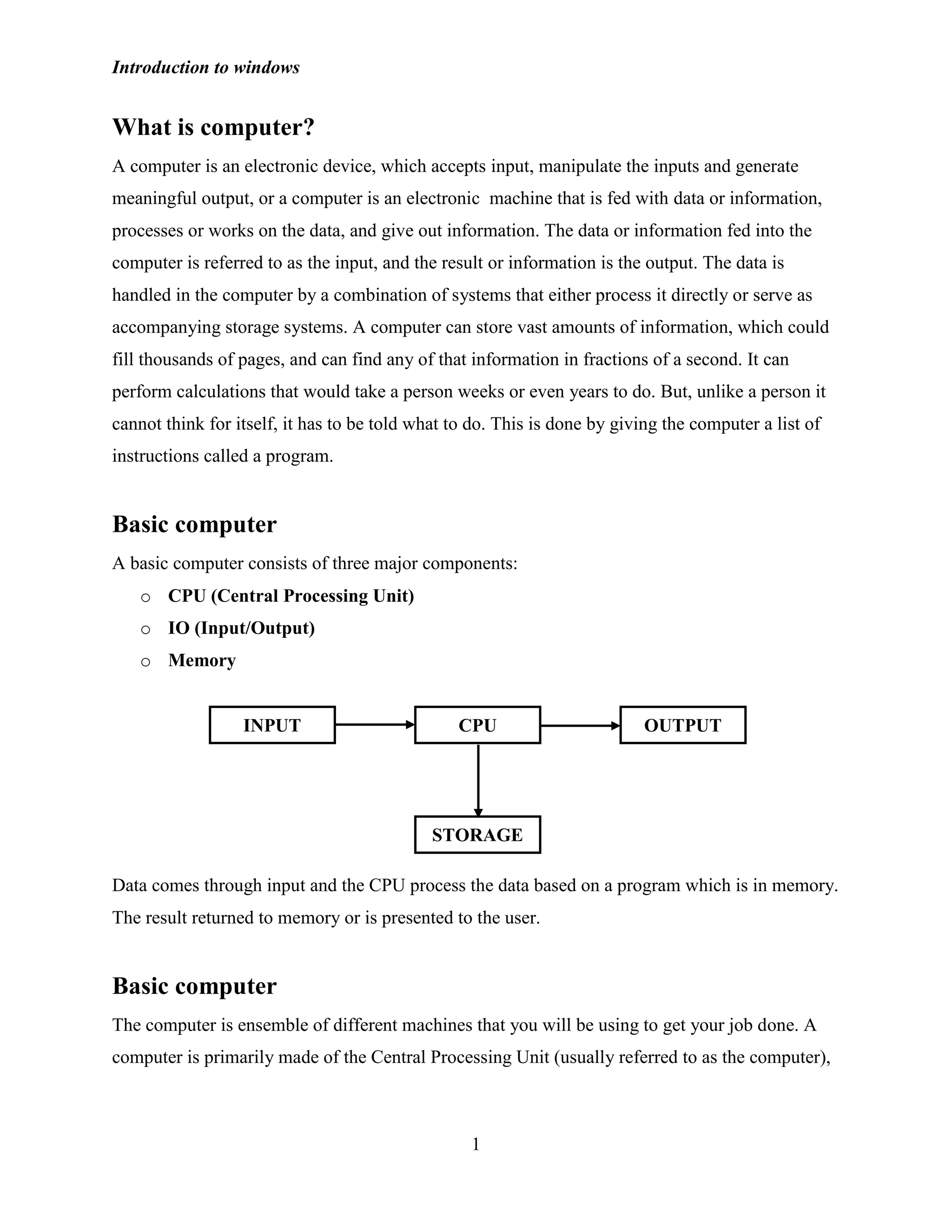 Introduction to windows
1
What is computer?
A computer is an electronic device, which accepts input, manipulate the inputs and generate
meaningful output, or a computer is an electronic machine that is fed with data or information,
processes or works on the data, and give out information. The data or information fed into the
computer is referred to as the input, and the result or information is the output. The data is
handled in the computer by a combination of systems that either process it directly or serve as
accompanying storage systems. A computer can store vast amounts of information, which could
fill thousands of pages, and can find any of that information in fractions of a second. It can
perform calculations that would take a person weeks or even years to do. But, unlike a person it
cannot think for itself, it has to be told what to do. This is done by giving the computer a list of
instructions called a program.
Basic computer
A basic computer consists of three major components:
o CPU (Central Processing Unit)
o IO (Input/Output)
o Memory
Data comes through input and the CPU process the data based on a program which is in memory.
The result returned to memory or is presented to the user.
Basic computer
The computer is ensemble of different machines that you will be using to get your job done. A
computer is primarily made of the Central Processing Unit (usually referred to as the computer),
INPUT CPU OUTPUT
STORAGE
 