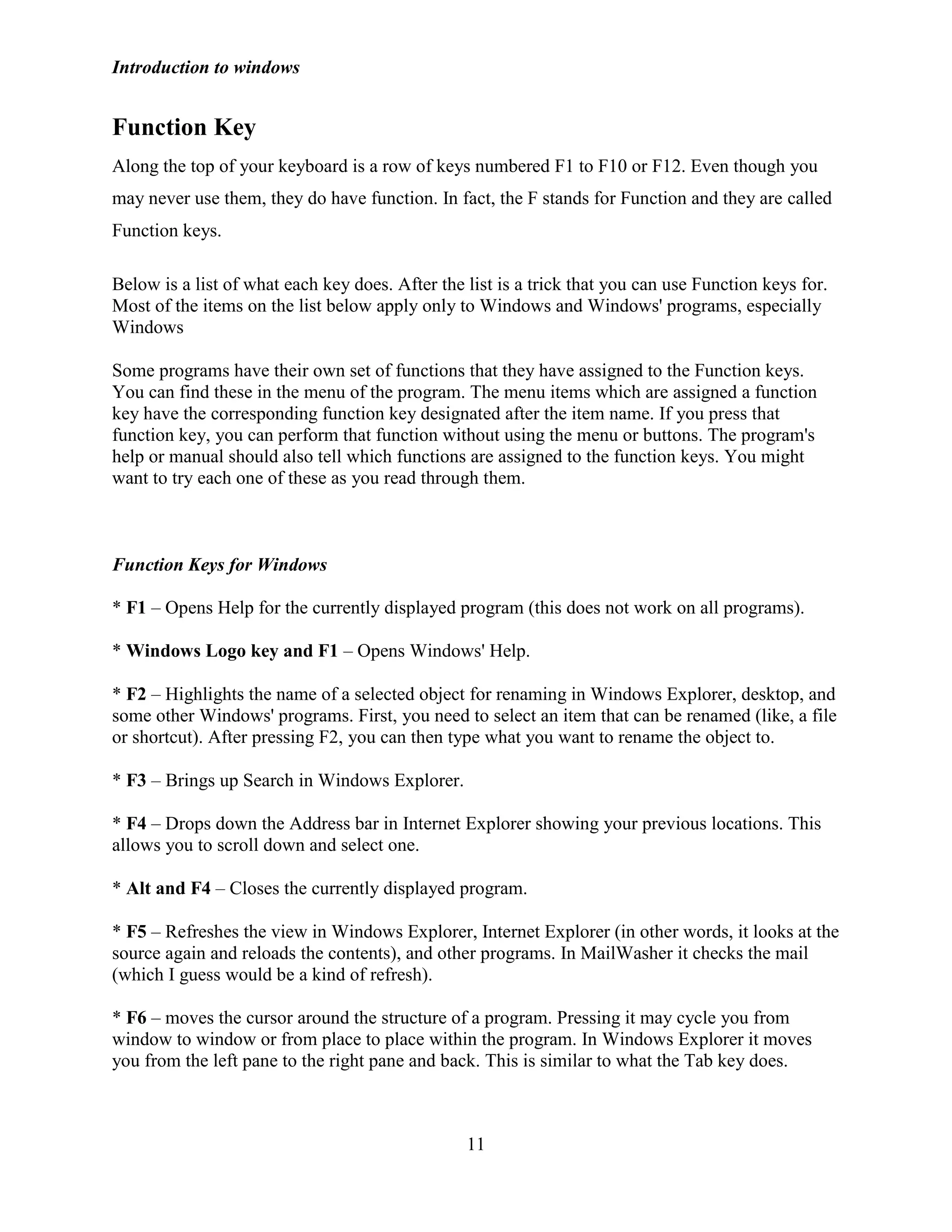 Introduction to windows
11
Function Key
Along the top of your keyboard is a row of keys numbered F1 to F10 or F12. Even though you
may never use them, they do have function. In fact, the F stands for Function and they are called
Function keys.
Below is a list of what each key does. After the list is a trick that you can use Function keys for.
Most of the items on the list below apply only to Windows and Windows' programs, especially
Windows
Some programs have their own set of functions that they have assigned to the Function keys.
You can find these in the menu of the program. The menu items which are assigned a function
key have the corresponding function key designated after the item name. If you press that
function key, you can perform that function without using the menu or buttons. The program's
help or manual should also tell which functions are assigned to the function keys. You might
want to try each one of these as you read through them.
Function Keys for Windows
* F1 – Opens Help for the currently displayed program (this does not work on all programs).
* Windows Logo key and F1 – Opens Windows' Help.
* F2 – Highlights the name of a selected object for renaming in Windows Explorer, desktop, and
some other Windows' programs. First, you need to select an item that can be renamed (like, a file
or shortcut). After pressing F2, you can then type what you want to rename the object to.
* F3 – Brings up Search in Windows Explorer.
* F4 – Drops down the Address bar in Internet Explorer showing your previous locations. This
allows you to scroll down and select one.
* Alt and F4 – Closes the currently displayed program.
* F5 – Refreshes the view in Windows Explorer, Internet Explorer (in other words, it looks at the
source again and reloads the contents), and other programs. In MailWasher it checks the mail
(which I guess would be a kind of refresh).
* F6 – moves the cursor around the structure of a program. Pressing it may cycle you from
window to window or from place to place within the program. In Windows Explorer it moves
you from the left pane to the right pane and back. This is similar to what the Tab key does.
 