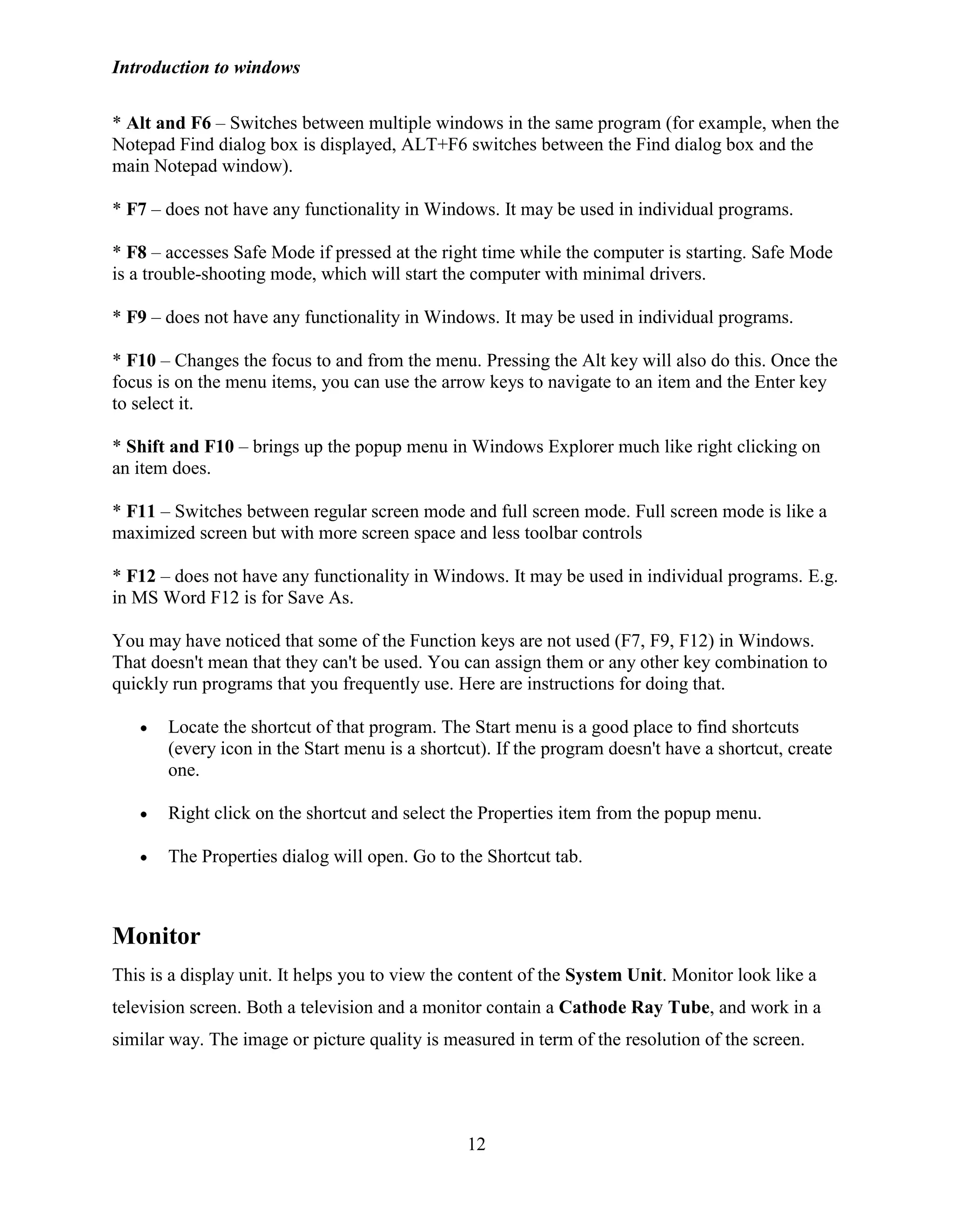 Introduction to windows
12
* Alt and F6 – Switches between multiple windows in the same program (for example, when the
Notepad Find dialog box is displayed, ALT+F6 switches between the Find dialog box and the
main Notepad window).
* F7 – does not have any functionality in Windows. It may be used in individual programs.
* F8 – accesses Safe Mode if pressed at the right time while the computer is starting. Safe Mode
is a trouble-shooting mode, which will start the computer with minimal drivers.
* F9 – does not have any functionality in Windows. It may be used in individual programs.
* F10 – Changes the focus to and from the menu. Pressing the Alt key will also do this. Once the
focus is on the menu items, you can use the arrow keys to navigate to an item and the Enter key
to select it.
* Shift and F10 – brings up the popup menu in Windows Explorer much like right clicking on
an item does.
* F11 – Switches between regular screen mode and full screen mode. Full screen mode is like a
maximized screen but with more screen space and less toolbar controls
* F12 – does not have any functionality in Windows. It may be used in individual programs. E.g.
in MS Word F12 is for Save As.
You may have noticed that some of the Function keys are not used (F7, F9, F12) in Windows.
That doesn't mean that they can't be used. You can assign them or any other key combination to
quickly run programs that you frequently use. Here are instructions for doing that.
Locate the shortcut of that program. The Start menu is a good place to find shortcuts
(every icon in the Start menu is a shortcut). If the program doesn't have a shortcut, create
one.
Right click on the shortcut and select the Properties item from the popup menu.
The Properties dialog will open. Go to the Shortcut tab.
Monitor
This is a display unit. It helps you to view the content of the System Unit. Monitor look like a
television screen. Both a television and a monitor contain a Cathode Ray Tube, and work in a
similar way. The image or picture quality is measured in term of the resolution of the screen.
 